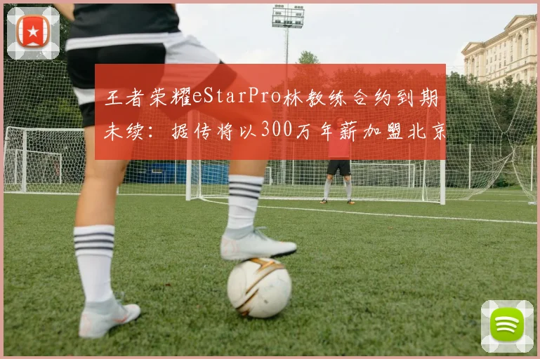 王者荣耀eStarPro林教练合约到期未续：据传将以300万年薪加盟北京WB