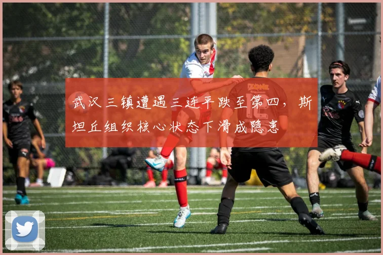 武汉三镇遭遇三连平跌至第四，斯坦丘组织核心状态下滑成隐患